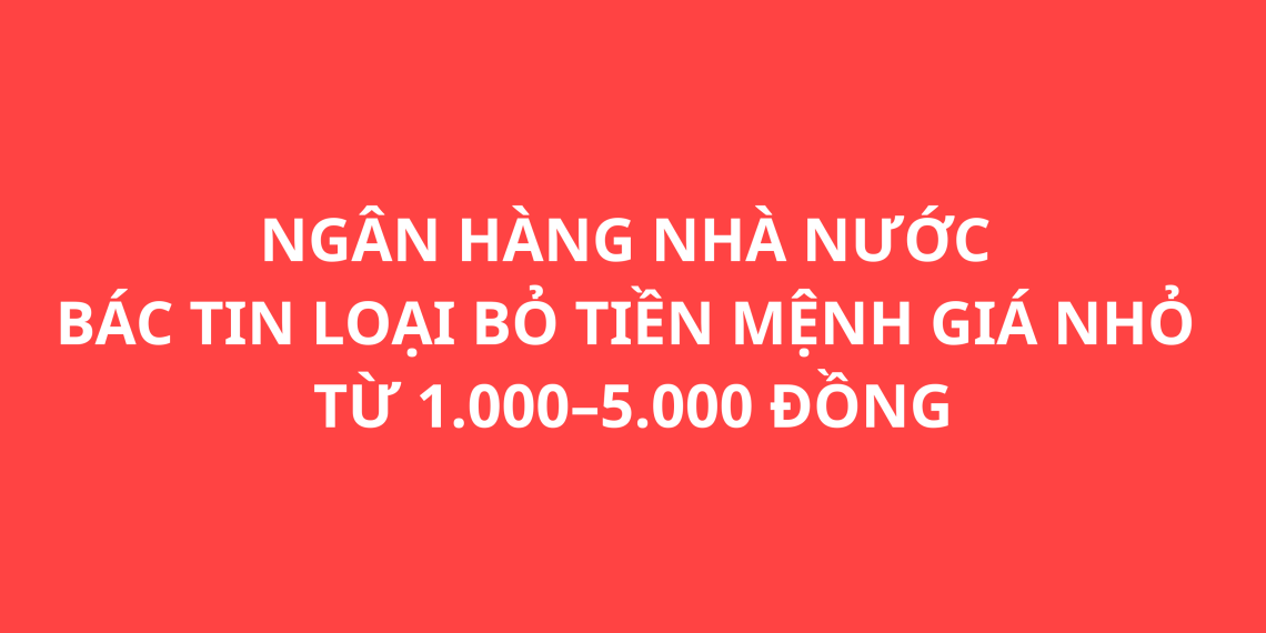 NGÂN HÀNG NHÀ NƯỚC BÁC TIN LOẠI BỎ TIỀN MỆNH GIÁ NHỎ TỪ 1.000–5.000 ĐỒNG